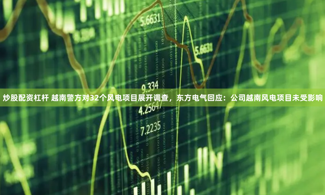 炒股配资杠杆 越南警方对32个风电项目展开调查，东方电气回应：公司越南风电项目未受影响