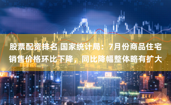 股票配资排名 国家统计局：7月份商品住宅销售价格环比下降，同比降幅整体略有扩大