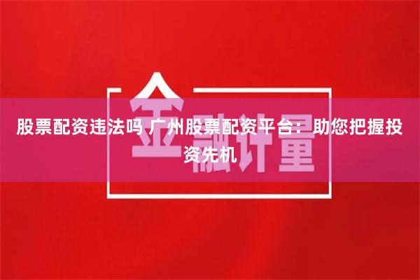 股票配资违法吗 广州股票配资平台：助您把握投资先机