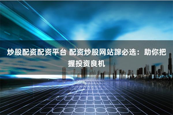 炒股配资配资平台 配资炒股网站蹿必选：助你把握投资良机