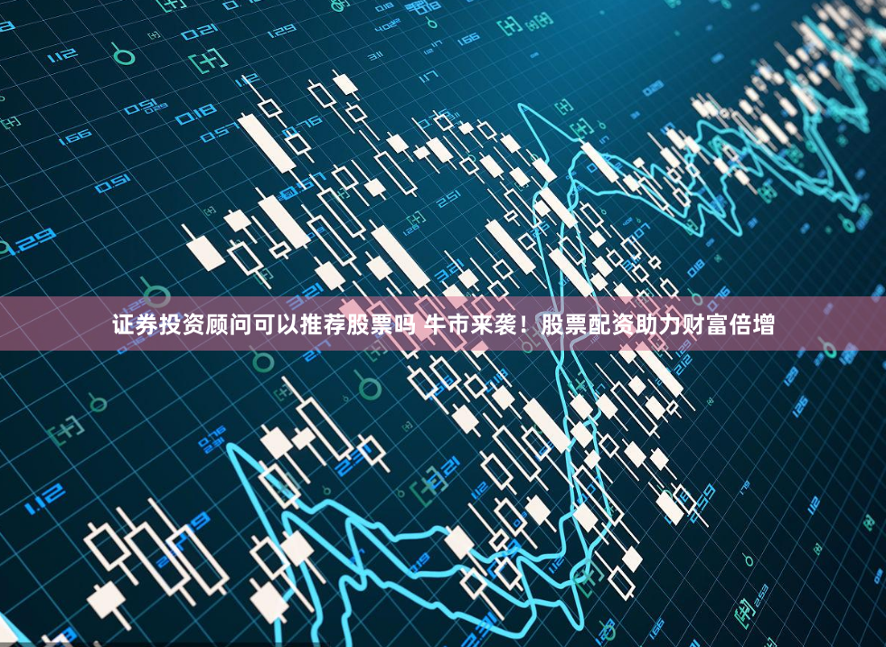 证券投资顾问可以推荐股票吗 牛市来袭！股票配资助力财富倍增