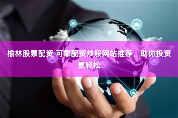 榆林股票配资 可靠配资炒股网站推荐，助你投资更轻松