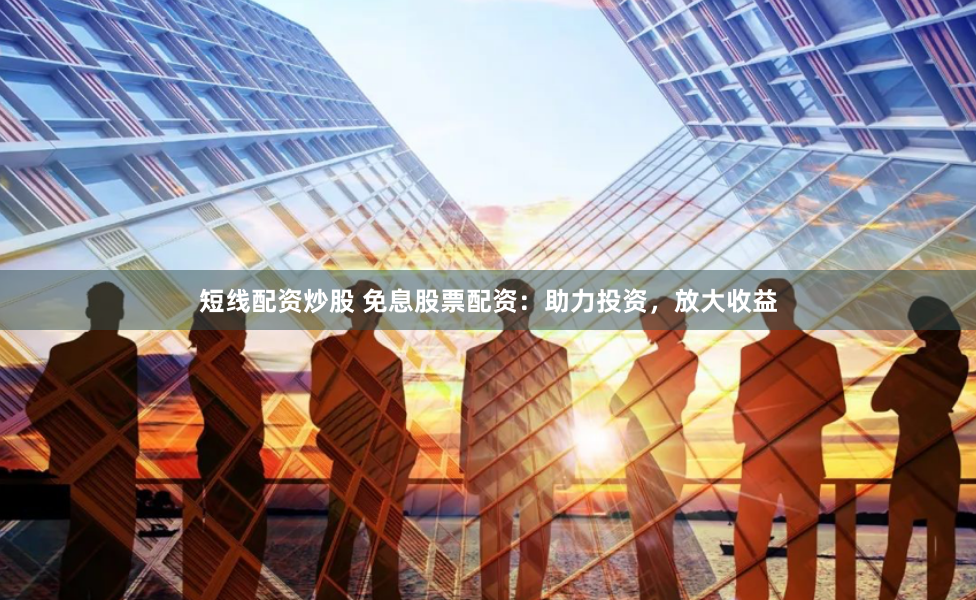 短线配资炒股 免息股票配资：助力投资，放大收益