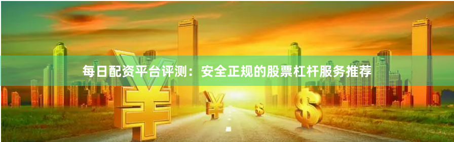 每日配资平台评测：安全正规的股票杠杆服务推荐